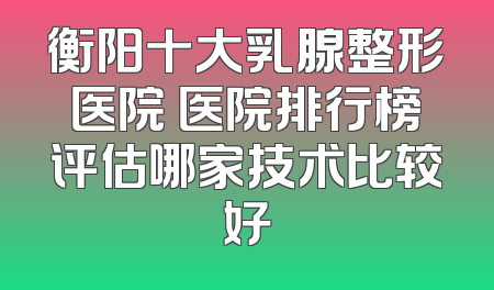 衡阳十大乳腺整形医院 医院排行榜评估哪家技术比较好