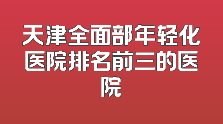 天津全面部年轻化医院排名前三的医院