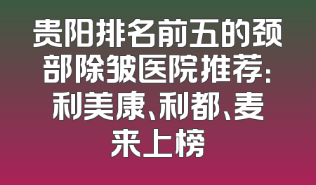 贵阳排名前五的颈部除皱医院推荐：利美康、利都、麦来上榜