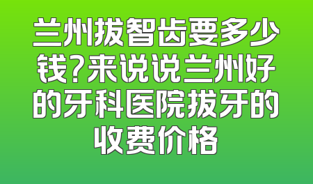兰州拔智齿要多少钱？来说说兰州好的牙科医院拔牙的收费价格