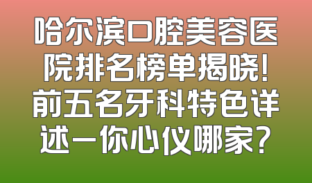 哈尔滨口腔美容医院排名榜单揭晓！前五名牙科特色详述_你心仪哪家？