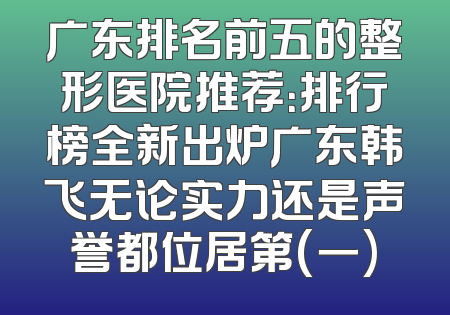 广东排名前五的整形医院推荐：排行榜全新出炉广东韩飞无论实力还是声誉都位居第(一)