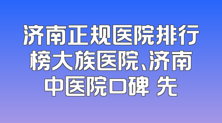 济南正规医院排行榜大族医院、济南中医院口碑領先