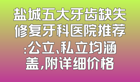盐城五大牙齿缺失修复牙科医院推荐：公立、私立均涵盖，附详细价格