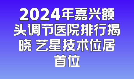 2024年嘉兴额头调节医院排行揭晓 艺星技术位居首位