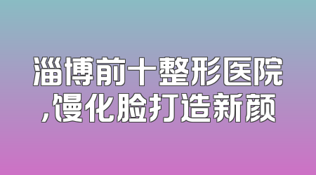 淄博前十整形医院，馒化脸打造新颜