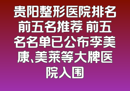 贵阳整形医院排名前五名推荐 前五名名单已公布李美康、美莱等大牌医院入围