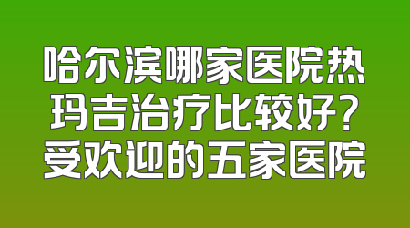 哈尔滨哪家医院热玛吉治疗比较好？受欢迎的五家医院