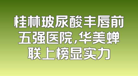 桂林玻尿酸丰唇前五强医院，华美蝉联上榜显实力