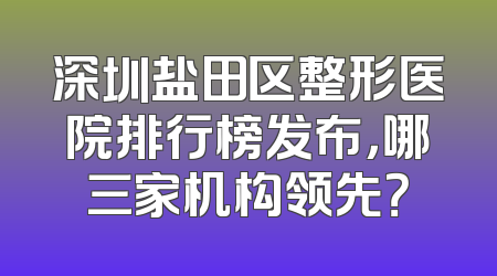 深圳盐田区整形医院排行榜发布，哪三家机构领先？
