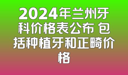 2024年兰州牙科价格表公布 包括种植牙和正畸价格
