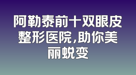 阿勒泰前十双眼皮整形医院，助你美丽蜕变