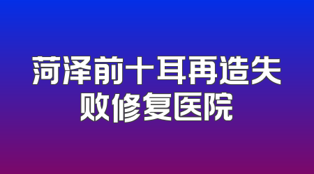 菏泽前十耳再造失败修复医院