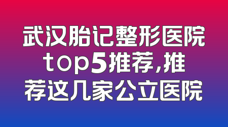 武汉胎记整形医院top5推荐，推荐这几家公立医院