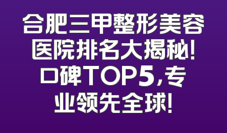 合肥三甲整形美容医院排名大揭秘！口碑TOP5，专业领先全球！