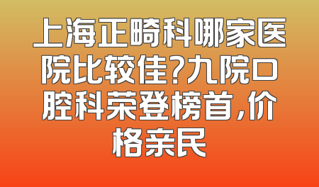 上海正畸科哪家医院比较佳？九院口腔科荣登榜首，价格亲民