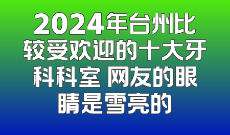 2024年台州比较受欢迎的十大牙科科室 网友的眼睛是雪亮的