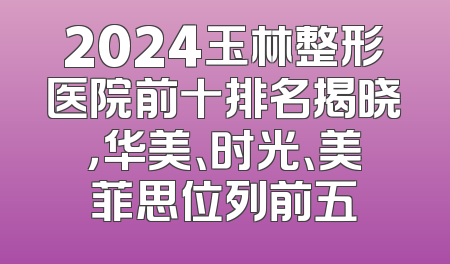 2024玉林整形医院前十排名揭晓，华美、时光、美菲思位列前五