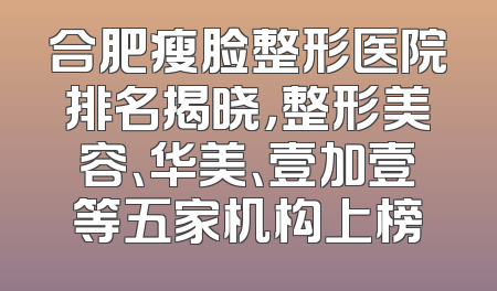 合肥瘦脸整形医院排名揭晓，整形美容、华美、壹加壹等五家机构上榜