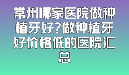 常州哪家医院做种植牙好？做种植牙好价格低的医院汇总
