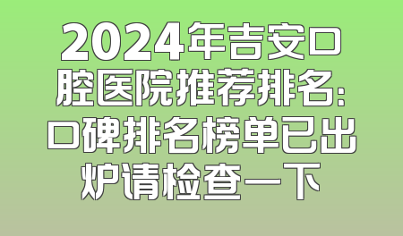 2024年吉安口腔医院推荐排名：口碑排名榜单已出炉请检查一下