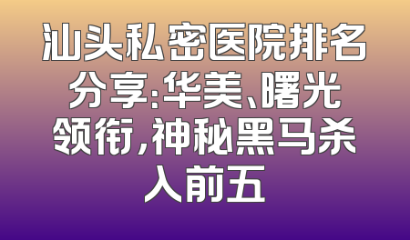 汕头私密医院排名分享：华美、曙光领衔，神秘黑马杀入前五