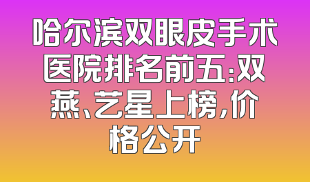 哈尔滨双眼皮手术医院排名前五：双燕、艺星上榜，价格公开