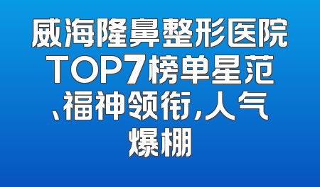 威海隆鼻整形医院TOP7榜单星范、福神领衔，人气爆棚