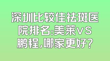 深圳比较佳祛斑医院排名：美莱vs鹏程，哪家更好？