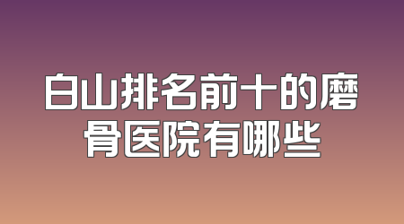 白山排名前十的磨骨医院有哪些