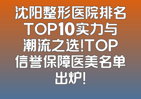 沈阳整形医院排名TOP10实力与潮流之选！TOP信誉保障医美名单出炉！