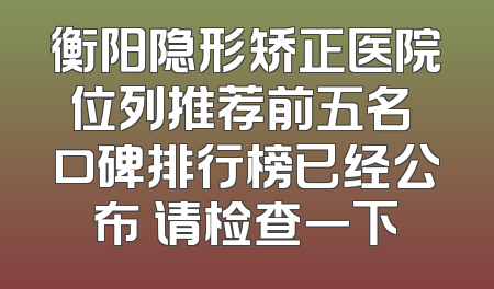 衡阳隐形矫正医院位列推荐前五名 口碑排行榜已经公布 请检查一下