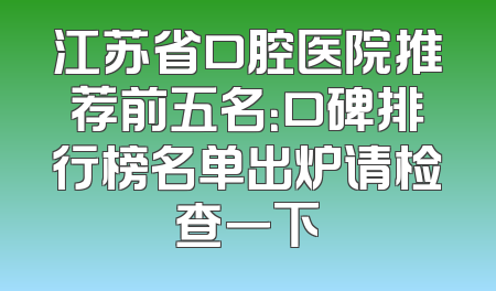 江苏省口腔医院推荐前五名：口碑排行榜名单出炉请检查一下