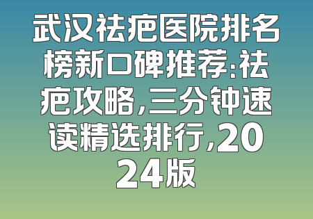 武汉祛疤医院排名榜新口碑推荐：祛疤攻略，三分钟速读精选排行，2024版