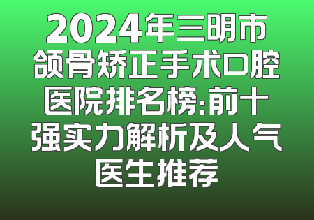 2024年三明市颌骨矫正手术口腔医院排名榜：前十强实力解析及人气医生推荐