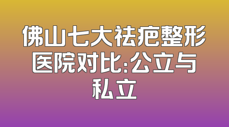 佛山七大祛疤整形医院对比：公立与私立