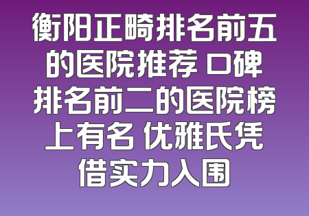 衡阳正畸排名前五的医院推荐 口碑排名前二的医院榜上有名 优雅氏凭借实力入围