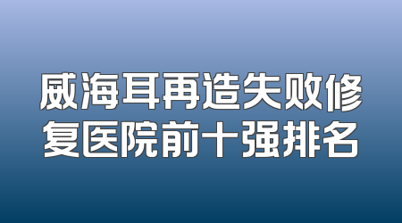 威海耳再造失败修复医院前十强排名