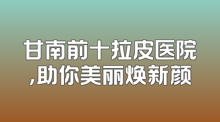 甘南前十拉皮医院，助你美丽焕新颜