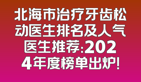 北海市治疗牙齿松动医生排名及人气医生推荐：2024年度榜单出炉！