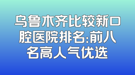 乌鲁木齐比较新口腔医院排名：前八名高人气优选