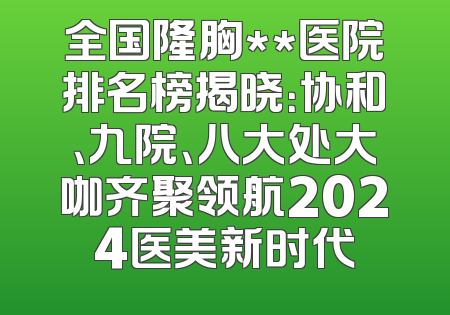 全国隆胸**医院排名榜揭晓：协和、九院、八大处大咖齐聚领航2024医美新时代