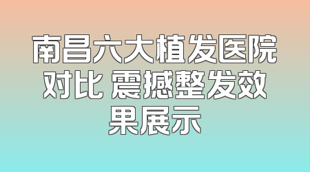 南昌六大植发医院对比 震撼整发效果展示