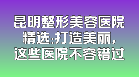昆明整形美容医院精选：打造美丽，这些医院不容错过