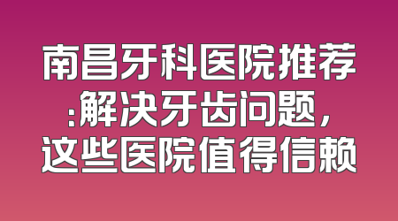 南昌牙科医院推荐：解决牙齿问题，这些医院值得信赖