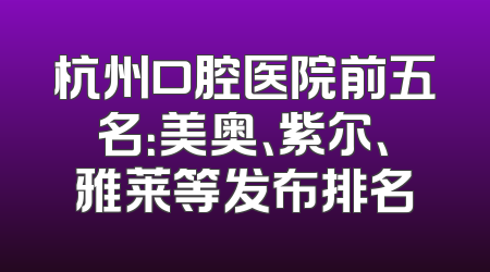 杭州口腔医院前五名：美奥、紫尔、雅莱等发布排名