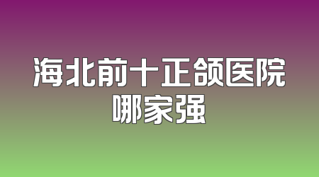海北前十正颌医院哪家强