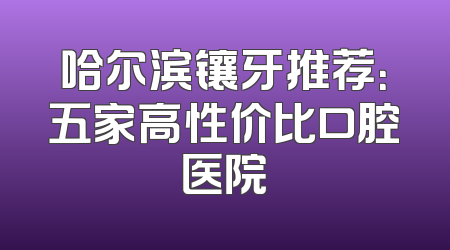 哈尔滨镶牙推荐：五家高性价比口腔医院