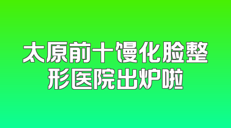 太原前十馒化脸整形医院出炉啦