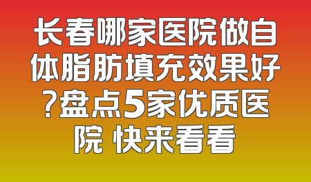 长春哪家医院做自体脂肪填充效果好？盘点5家优质医院 快来看看